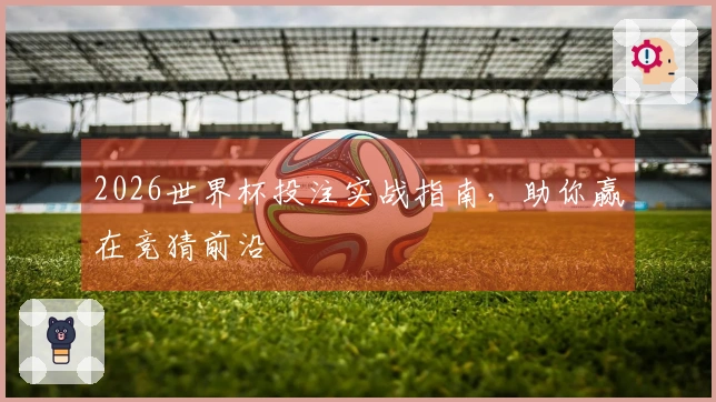 2026世界杯投注实战指南，助你赢在竞猜前沿
