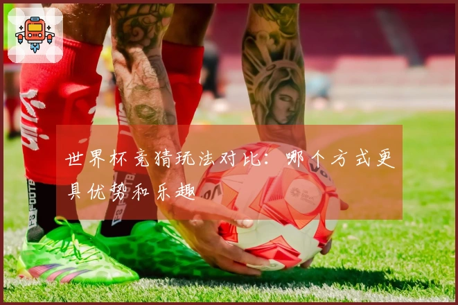 世界杯竞猜玩法对比：哪个方式更具优势和乐趣