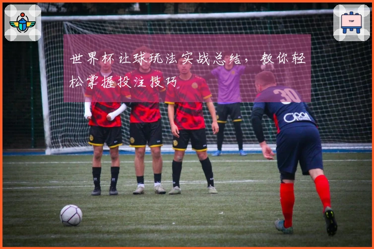 世界杯让球玩法实战总结，教你轻松掌握投注技巧