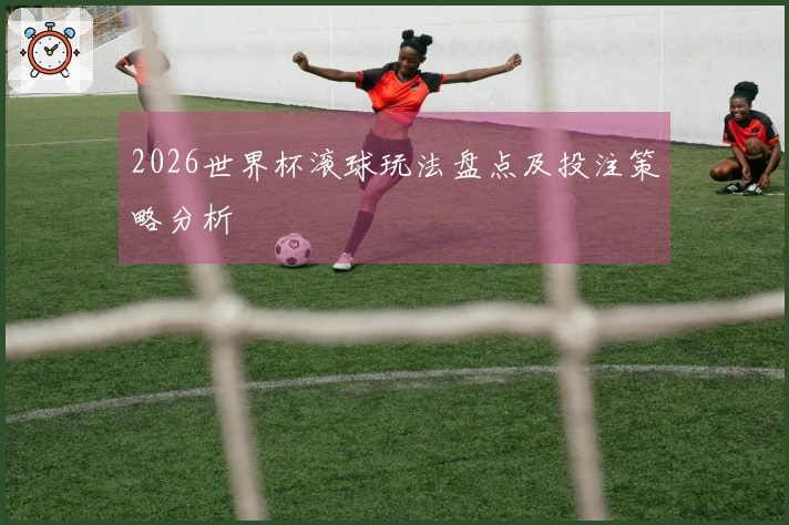 2026世界杯滚球玩法盘点及投注策略分析